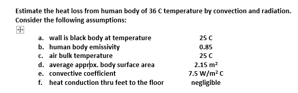 Estimate the heat loss from human body of 36 C temperature by convection and radiation.
Consider the following assumptions:
a. wall is black body at temperature
b. human body emissivity
c. air bulk temperature
d. average approx. body surface area
e. convective coefficient
f. heat conduction thru feet to the floor
25 C
0.85
25 C
2.15 m²
7.5 W/m² C
negligible