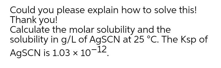 Could you please explain how to solve this!
Thank you!
Calculate the molar solubility and the
solubility in g/L of A9SCN at 25 °C. The Ksp of
A9SCN is 1.03 × 10¬12.
