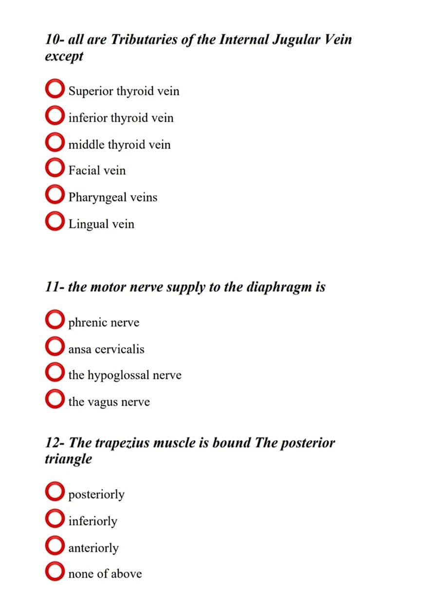 10- all are Tributaries of the Internal Jugular Vein
еxcept
O Superior thyroid vein
O inferior thyroid vein
O middle thyroid vein
Facial vein
O Pharyngeal veins
O Lingual vein
11- the motor nerve supply to the diaphragm is
O phrenic nerve
ansa cervicalis
O the hypoglossal nerve
the
vagus nerve
12- The trapezius muscle is bound The posterior
triangle
O posteriorly
O inferiorly
O anteriorly
none of above
