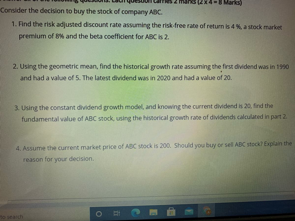 marks (2 x 4 = 8 Marks)
Consider the decision to buy the stock of company ABC.
1. Find the risk adjusted discount rate assuming the risk-free rate of return is 4 %, a stock market
premium of 8% and the beta coefficient for ABC is 2.
2. Using the geometric mean, find the historical growth rate assuming the first dividend was in 1990
and had a value of 5. The latest dividend was in 2020 and had a value of 20.
3. Using the constant dividend growth model, and knowing the current dividend is 20, find the
fundamental value of ABC stock, using the historical growth rate of dividends calculated in part 2.
4. Assume the current market price of ABC stock is 200. Should you buy or sell ABC stock? Explain the
reason for
your decision.
to search
