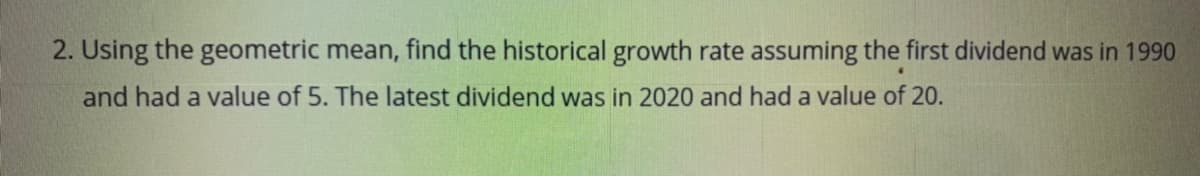 2. Using the geometric mean, find the historical growth rate assuming the first dividend was in 1990
and had a value of 5. The latest dividend was in 2020 and had a value of 20.
