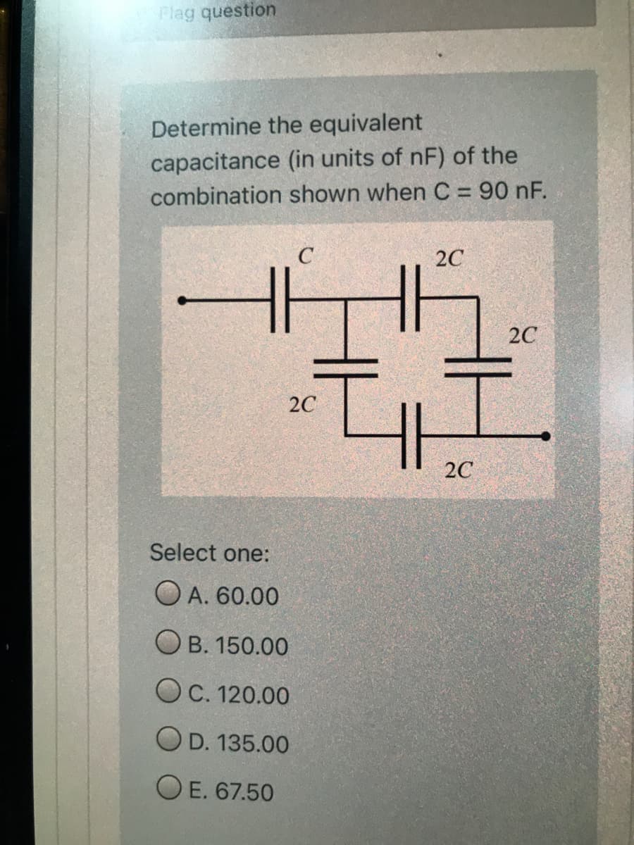 Flag question
Determine the equivalent
capacitance (in units of nF) of the
combination shown when C = 90 nF.
C
20
2C
20
2C
Select one:
O A. 60.00
O B. 150.00
OC. 120.00
O D. 135.00
O E. 67.50
