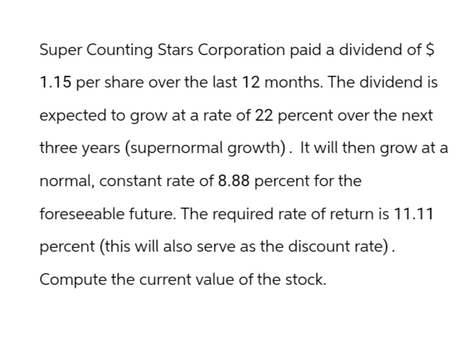 Super Counting Stars Corporation paid a dividend of $
1.15 per share over the last 12 months. The dividend is
expected to grow at a rate of 22 percent over the next
three years (supernormal growth). It will then grow at a
normal, constant rate of 8.88 percent for the
foreseeable future. The required rate of return is 11.11
percent (this will also serve as the discount rate).
Compute the current value of the stock.