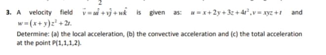 3. A velocity field v= ui + vj + wk is given as: u = x+2y+ 3z + 4r°,v = xyz +1 and
w = (x+y)z² +2r.
Determine: (a) the local acceleration, (b) the convective acceleration and (c) the total acceleration
at the point P(1,1,1,2).
