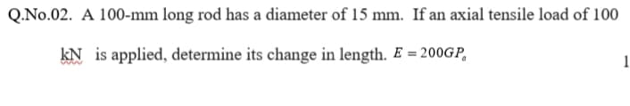 Q.No.02. A 100-mm long rod has a diameter of 15 mm. If an axial tensile load of 100
kN is applied, determine its change in length. E = 200GP,
