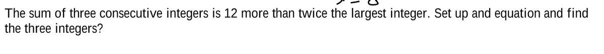 The sum of three consecutive integers is 12 more than twice the largest integer. Set up and equation and find
the three integers?
