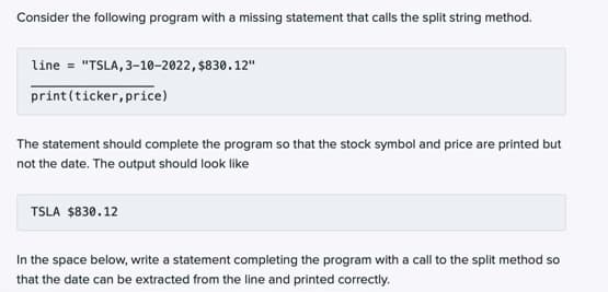 Consider the following program with a missing statement that calls the split string method.
line = "TSLA, 3-10-2022, $830.12"
print(ticker, price)
The statement should complete the program so that the stock symbol and price are printed but
not the date. The output should look like
TSLA $830.12
In the space below, write a statement completing the program with a call to the split method so
that the date can be extracted from the line and printed correctly.
