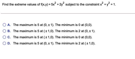 Find the extreme values of f(x,y) = 5x? + 2y? subject to the constraint x? + y? = 1.
A. The maximum is 5 at (0, + 1). The minimum is 0 at (0,0).
B. The maximum is 5 at (+ 1,0). The minimum is 2 at (0, ± 1).
OC. The maximum is 5 at (+ 1,0). The minimum is 0 at (0,0).
O D. The maximum is 5 at (0, ± 1). The minimum is 2 at ( ±1,0).
