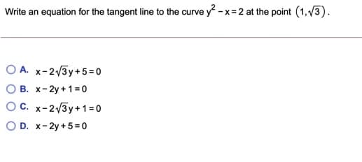 Write an equation for the tangent line to the curve y - x= 2 at the point (1,V3).
O A. x-2/3y+5=0
O B. x-2y +1= 0
OC. x-2/3y+1 = 0
O D. x-2y +5= 0
