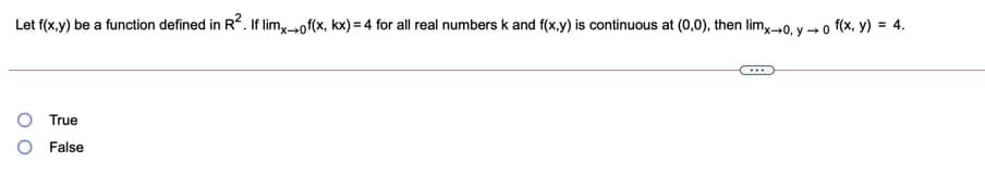 Let f(x.y) be a function defined in R2. If lim,-of(x, kx) = 4 for all real numbers k and f(x.y) is continuous at (0,0), then lim,0, y → o f(x, y) = 4.
True
O False
