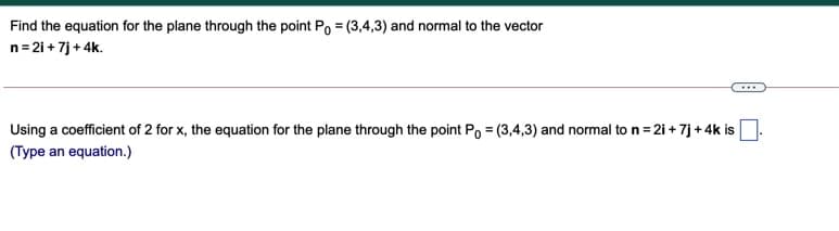 Find the equation for the plane through the point Po = (3,4,3) and normal to the vector
n=21 + 7j + 4k.
Using a coefficient of 2 for x, the equation for the plane through the point Po = (3,4,3) and normal to n= 21 + 7j + 4k is
(Type an equation.)
