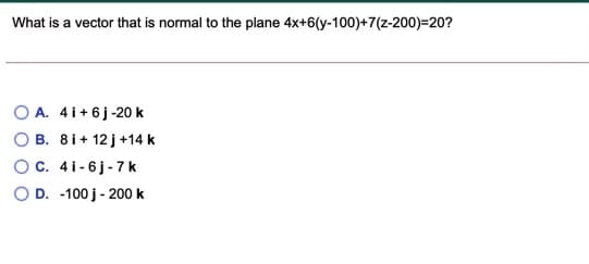 What is a vector that is normal to the plane 4x+6(y-100)+7(z-200)=20?
O A. 4i+6j-20 k
B. 8i+ 12 j+14 k
OC. 4i-6j-7 k
O D. -100 j- 200 k
