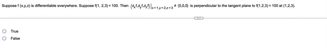 Suppose f (x,y,z) is differentiable everywhere. Suppose f(1, 2,3) = 100. Then (a,f,0,f.0,f)|=1 y=27-3+ (0,0,0) is perpendicular to the tangent plane to f(1,2,3) = 100 at (1,2,3).
True
O False
