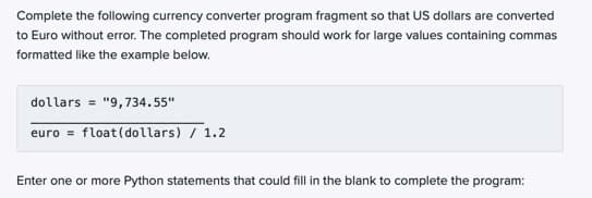 Complete the following currency converter program fragment so that US dollars are converted
to Euro without error. The completed program should work for large values containing commas
formatted like the example below.
dollars = "9,734.55"
euro = float(dollars) / 1.2
Enter one or more Python statements that could fill in the blank to complete the program:
