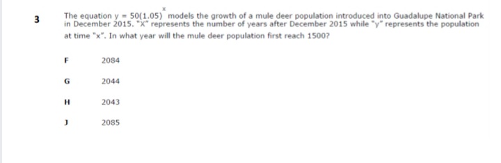 The equation y = 50(1.05) models the growth of a mule deer population introduced into Guadalupe National Park
in December 2015. "X" represents the number of years after December 2015 while "y" represents the population
at time "x". In what year will the mule deer population first reach 1500?
3
F
2084
G
2044
2043
2085

