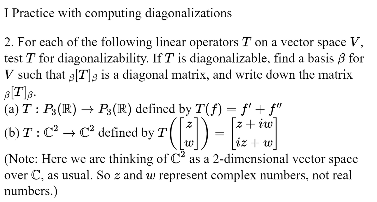 I Practice with computing diagonalizations
2. For each of the following linear operators T on a vector space V,
test T for diagonalizability. If T is diagonalizable, find a basis ß for
V such that B[T] is a diagonal matrix, and write down the matrix
B[T]B.
(a) T: P3(R) → P3(R) defined by T(ƒ) = f' + f"
z + iw]
[iz+w]
(Note: Here we are thinking of C² as a 2-dimensional vector space
over C, as usual. So z and w represent complex numbers, not real
numbers.)
(b) T : C² ⇒ C² defined by T ([₁])² =
W