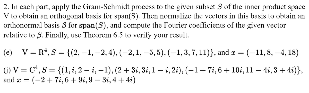 2. In each part, apply the Gram-Schmidt process to the given subset S of the inner product space
V to obtain an orthogonal basis for span(S). Then normalize the vectors in this basis to obtain an
orthonormal basis for span(S), and compute the Fourier coefficients of the given vector
relative to ß. Finally, use Theorem 6.5 to verify your result.
(e) V = R¹, S = {(2,−1, −2, 4), (−2, 1, −5, 5), (-1, 3, 7, 11)}, and x = (-11, 8, -4, 18)
(j) V = C¹, S = {(1, i, 2 — i, −1), (2 + 3i, 3i, 1 — i, 2i), (−1 + 7i, 6 + 10i, 11 – 4i, 3 + 4i)},
and x = = (-2+7i, 6+9i, 9 - 3i, 4 + 4i)