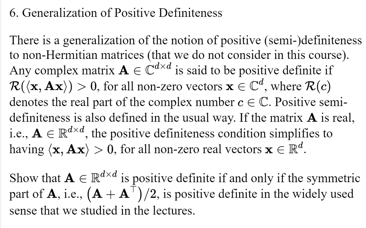 6. Generalization of Positive Definiteness
E
There is a generalization of the notion of positive (semi-)definiteness
to non-Hermitian matrices (that we do not consider in this course).
Any complex matrix A € Cdxd is said to be positive definite if
R((x, Ax)) > 0, for all non-zero vectors x = Cd, where R(c)
denotes the real part of the complex number c E C. Positive semi-
definiteness is also defined in the usual way. If the matrix A is real,
i.e., A ¤ Rª×d, the positive definiteness condition simplifies to
having (x, Ax) > 0, for all non-zero real vectors x € Rd.
Show that A € Rdxd is positive definite if and only if the symmetric
part of A, i.e., (A + AT)/2, is positive definite in the widely used
sense that we studied in the lectures.