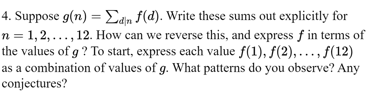 4. Suppose g(n) = Σdn f(d). Write these sums out explicitly for
n = 1, 2, ..., 12. How can we reverse this, and express f in terms of
the values of g ? To start, express each value ƒ(1), ƒ(2),..., ƒ(12)
as a combination of values of g. What patterns do you observe? Any
conjectures?