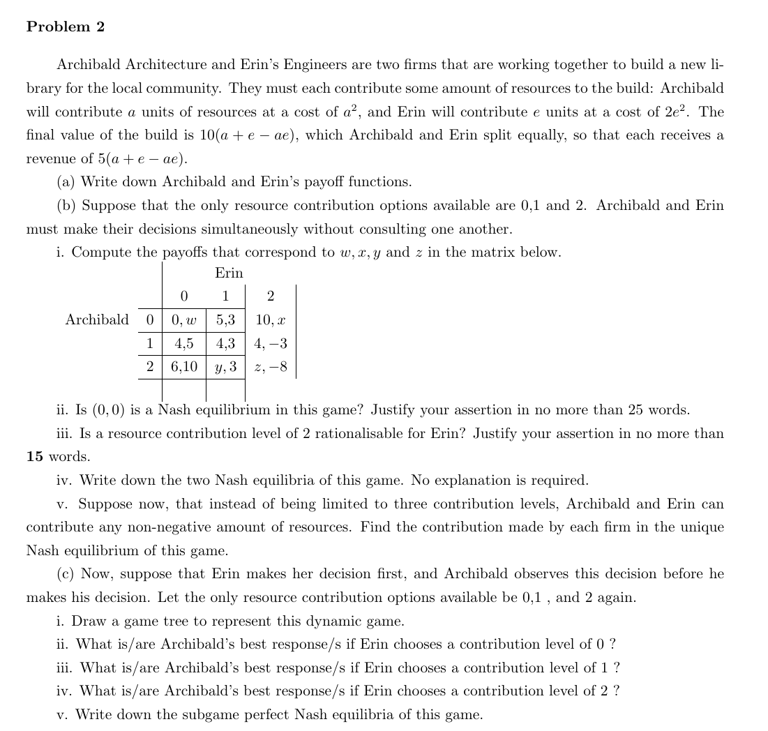 Problem 2
Archibald Architecture and Erin's Engineers are two firms that are working together to build a new li-
brary for the local community. They must each contribute some amount of resources to the build: Archibald
will contribute a units of resources at a cost of a², and Erin will contribute e units at a cost of 2e². The
final value of the build is 10(a + e-ae), which Archibald and Erin split equally, so that each receives a
revenue of 5(a + e -ae).
(a) Write down Archibald and Erin's payoff functions.
(b) Suppose that the only resource contribution options available are 0,1 and 2. Archibald and Erin
must make their decisions simultaneously without consulting one another.
i. Compute the payoffs that correspond to w, x, y and z in the matrix below.
Erin
1
5,3
Archibald 0
1
2
0
0, w
4,5
4,3
6,10 y, 3
2
10, x
4, -3
2,-8
ii. Is (0,0) is a Nash equilibrium in this game? Justify your assertion in no more than 25 words.
iii. Is a resource contribution level of 2 rationalisable for Erin? Justify your assertion in no more than
15 words.
iv. Write down the two Nash equilibria of this game. No explanation is required.
v. Suppose now, that instead of being limited to three contribution levels, Archibald and Erin can
contribute any non-negative amount of resources. Find the contribution made by each firm in the unique
Nash equilibrium of this game.
(c) Now, suppose that Erin makes her decision first, and Archibald observes this decision before he
makes his decision. Let the only resource contribution options available be 0,1, and 2 again.
i. Draw a game tree to represent this dynamic game.
ii. What is/are Archibald's best response/s if Erin chooses a contribution level of 0 ?
iii. What is/are Archibald's best response/s if Erin chooses a contribution level of 1 ?
iv. What is/are Archibald's best response/s if Erin chooses a contribution level of 2 ?
v. Write down the subgame perfect Nash equilibria of this game.