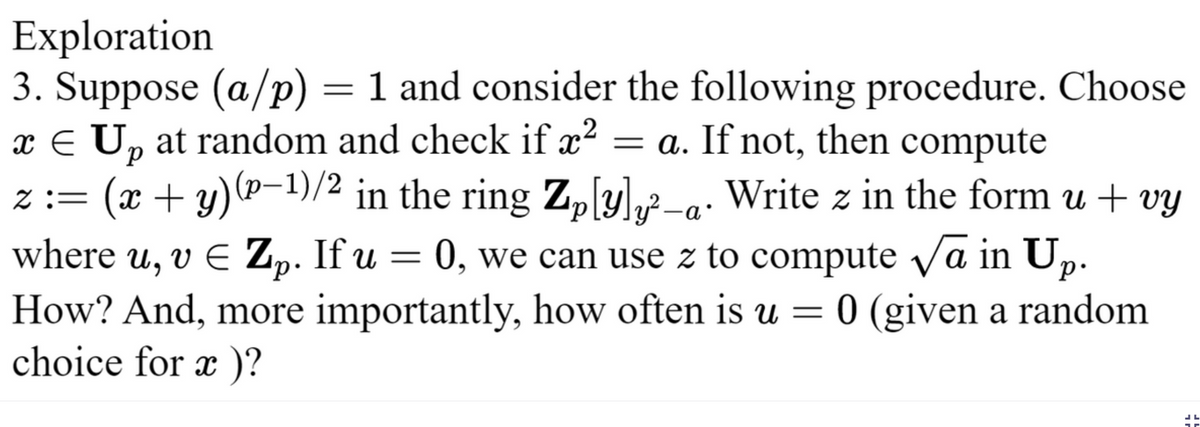 Exploration
3. Suppose (a/p) = 1 and consider the following procedure. Choose
x € Up at random and check if x² = a. If not, then compute
2
z :=
Z₂[y]„²
(x + y)(p−¹)/² in the ring Zp[y]y-a. Write z in the form u + vy
where u, v € Zp. If u = 0, we can use z to compute √a in Up.
How? And, more importantly, how often is u = 0 (given a random
choice for x)?
45