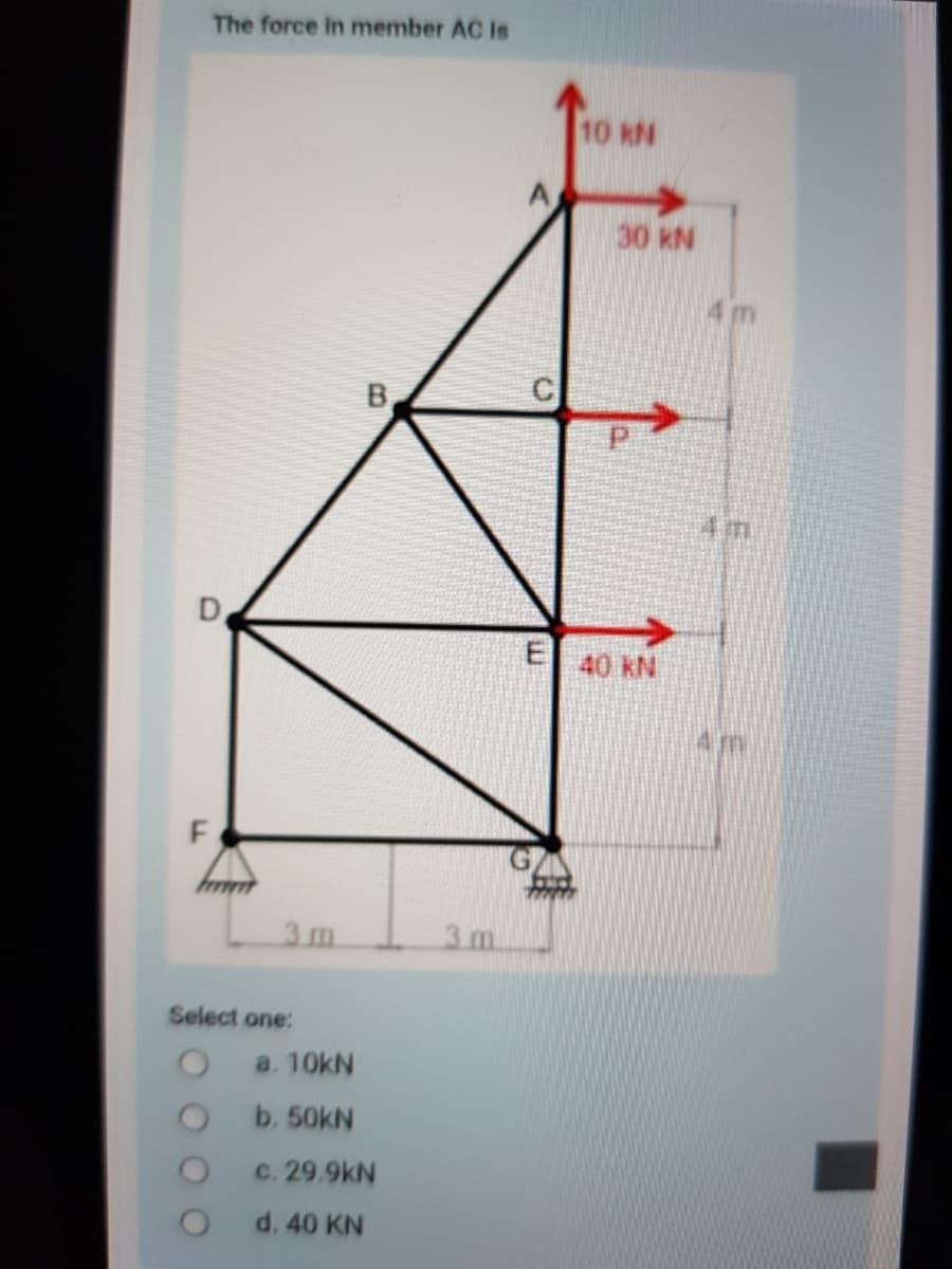 The force in member AC Is
10 KN
30 kN
4m
B.
4m
D
E 40 KN
3 m.
3. m.
Select one:
a. 10kN
b. 50kN
c. 29.9kN
d. 40 KN
