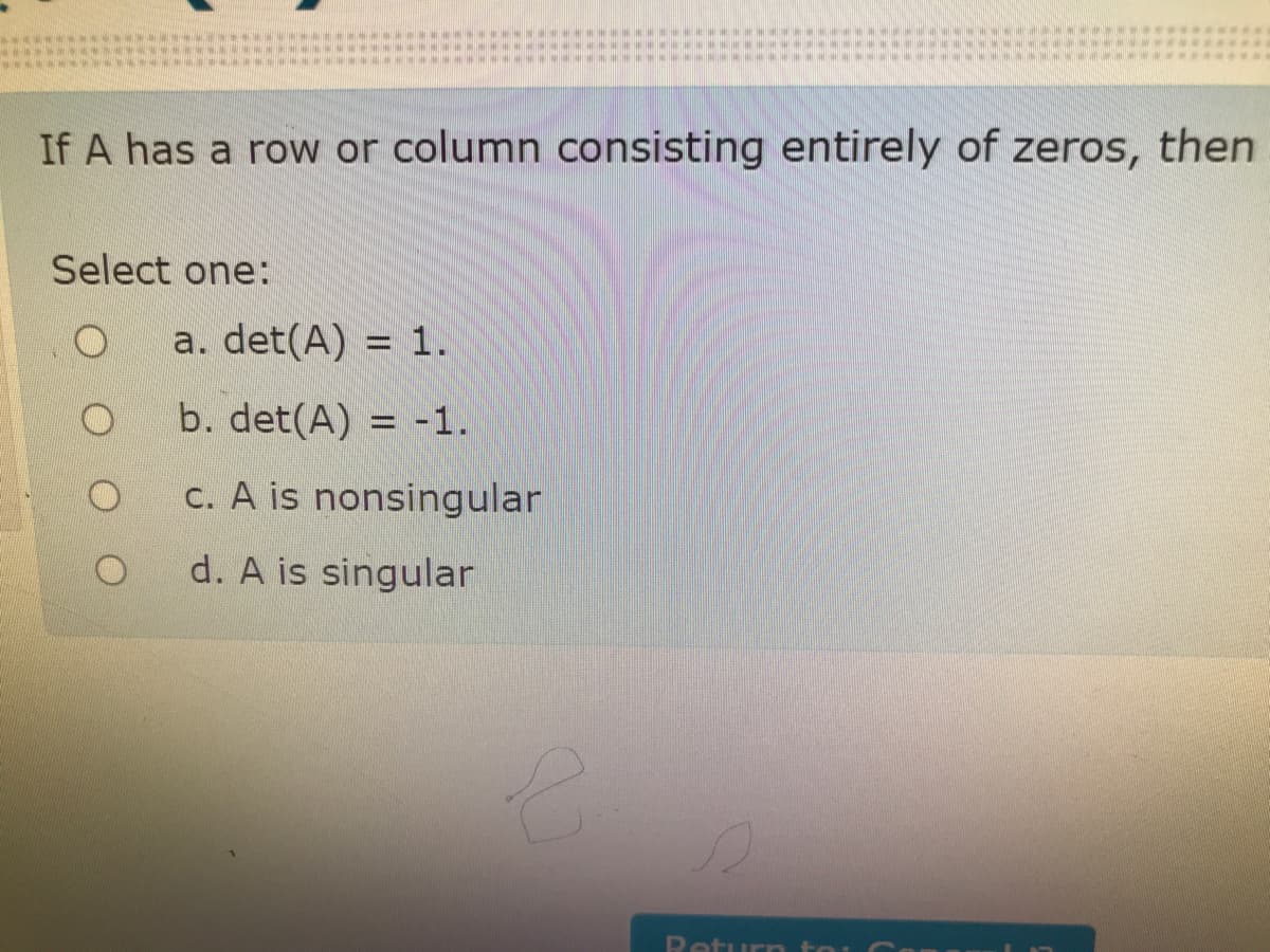 If A has a row or column consisting entirely of zeros, then
Select one:
a. det(A) = 1.
b. det(A) = -1.
c. A is nonsingular
d. A is singular
Return to:
