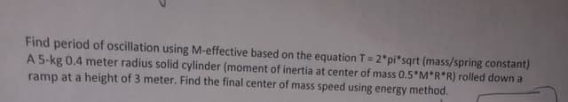 Find period of oscillation using M-effective based on the equation T= 2*pi*sqrt (mass/spring constant)
A 5-kg 0.4 meter radius solid cylinder (moment of inertia at center of mass 0.5*M*R*R) rolled down a
ramp at a height of 3 meter. Find the final center of mass speed using energy method.
%3D
