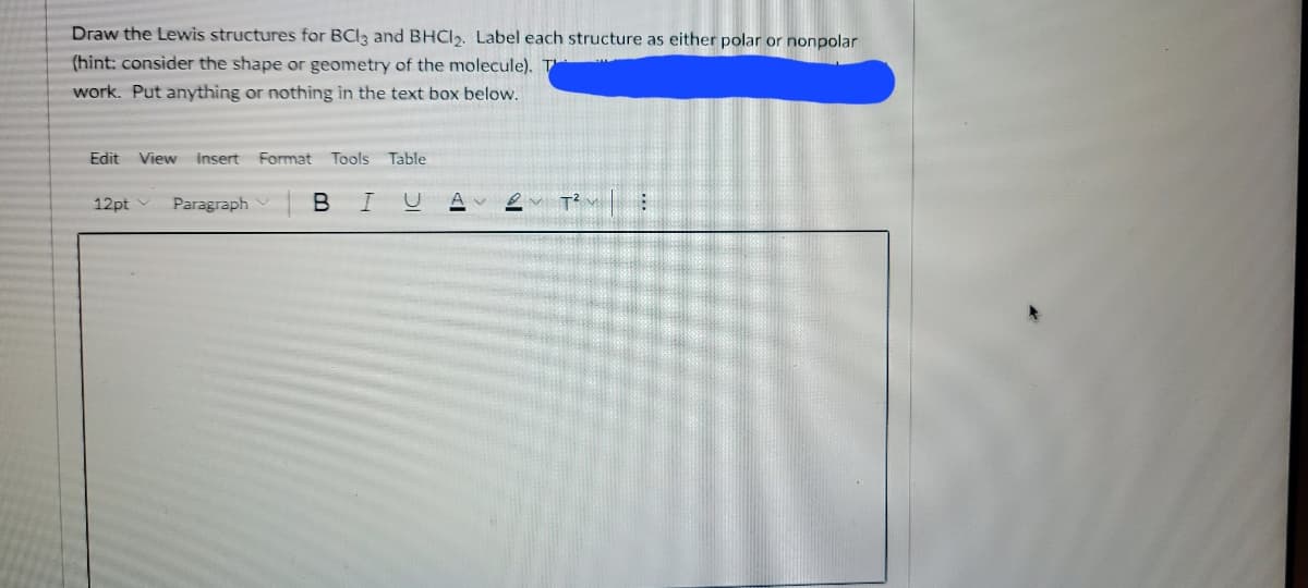 Draw the Lewis structures for BCI3 and BHCI2. Label each structure as either polar or nonpolar
(hint: consider the shape or geometry of the molecule). T
work. Put anything or nothing in the text box below.
Edit View
insert
Format
Tools
Table
12pt
Paragraph
B
A
