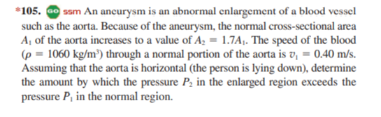 *105. Go ssm An ancurysm is an abnormal enlargement of a blood vessel
such as the aorta. Because of the aneurysm, the normal cross-sectional area
Aj of the aorta increases to a value of A, = 1.7Aj. The speed of the blood
(p = 1060 kg/m³) through a normal portion of the aorta is v, = 0.40 m/s.
Assuming that the aorta is horizontal (the person is lying down), determine
the amount by which the pressure P, in the enlarged region exceeds the
pressure P, in the normal region.
