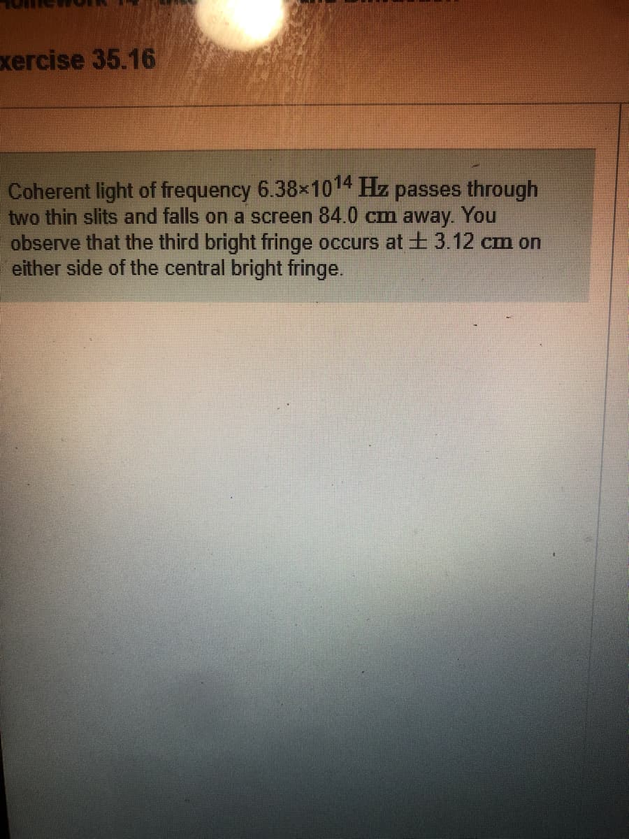 xercise 35.16
Coherent light of frequency 6.38x1014 Hz passes through
two thin slits and falls on a screen 84.0 cm away You
observe that the third bright fringe occurs at t 3.12 cm on
either side of the central bright fringe.
