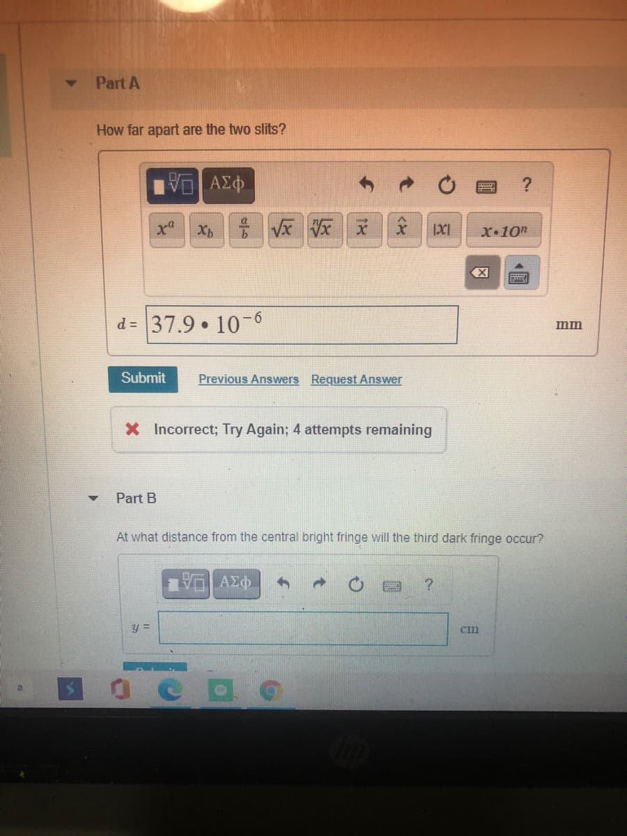 Part A
How far apart are the two slits?
X•10m
d = 37.9 10-6
mm
Submit
Previous Answers Request Answer
X Incorrect; Try Again; 4 attempts remaining
Part B
At what distance from the central bright fringe will the third dark fringe occur?
y =
cm
国
