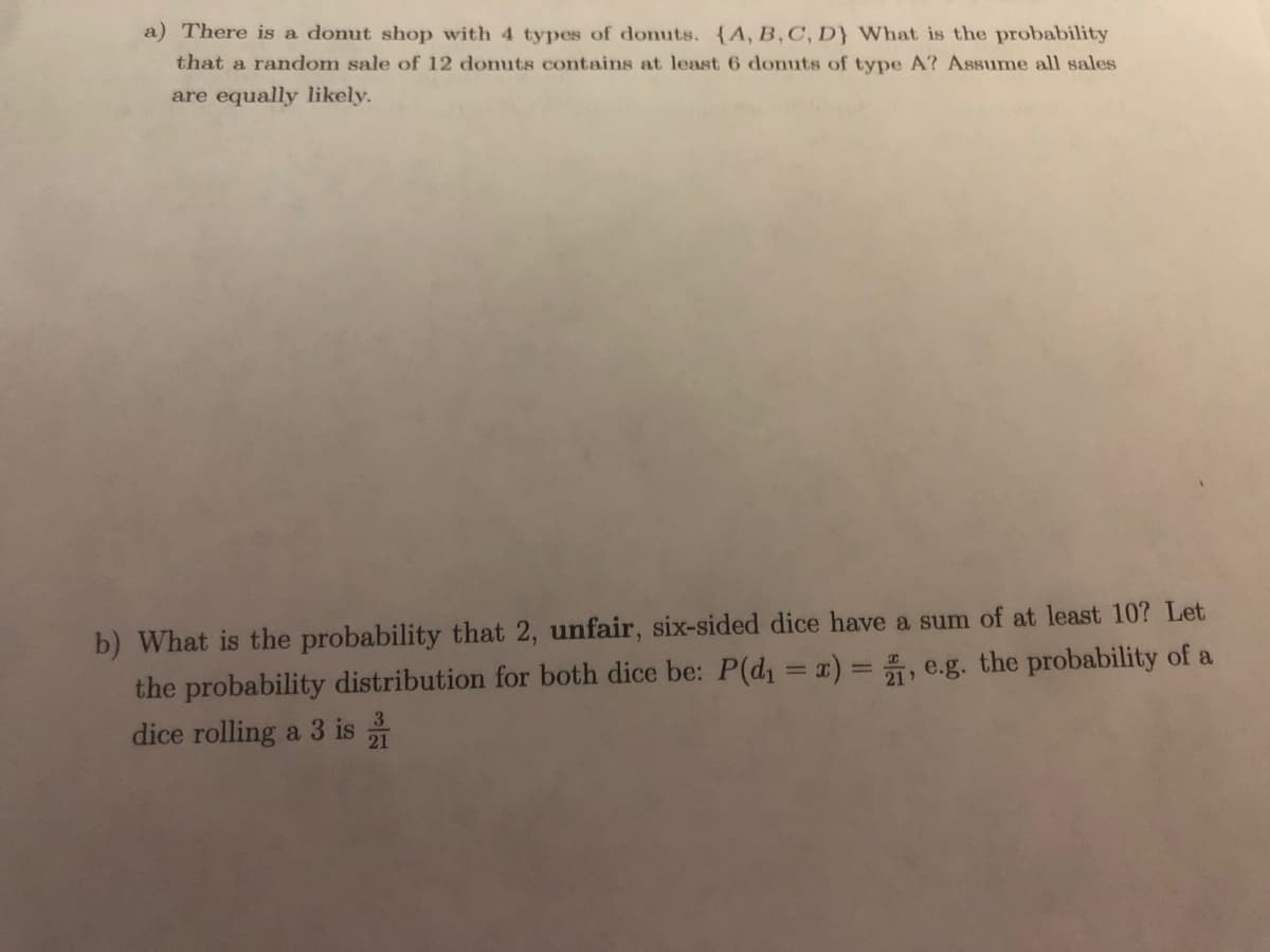 a) There is a donut shop with 4 types of donuts. (A, B, C, D} What is the probability
that a random sale of 12 donuts contains at least 6 donuts of type A? Assume all sales
are equally likely.
b) What is the probability that 2, unfair, six-sided dice have a sum of at least 10? Let
the probability distribution for both dice be: P(d1 = x) = , e.g. the probability of a
dice rolling a 3 is
3
