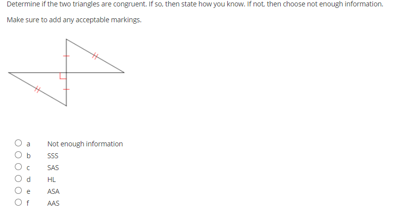 Determine if the two triangles are congruent. If so, then state how you know. If not, then choose not enough information.
Make sure to add any acceptable markings.
%23
a
Not enough information
SS
SAS
HL
e
ASA
O f
AAS
