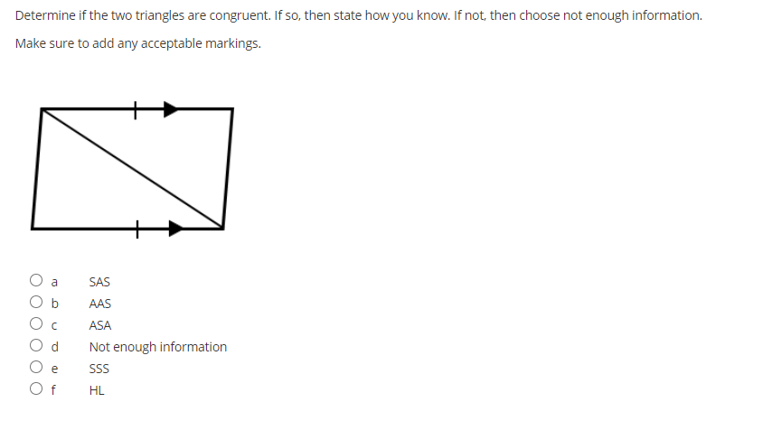 Determine if the two triangles are congruent. If so, then state how you know. If not, then choose not enough information.
Make sure to add any acceptable markings.
a
SAS
b
AAS
ASA
Not enough information
SS
f
HL
