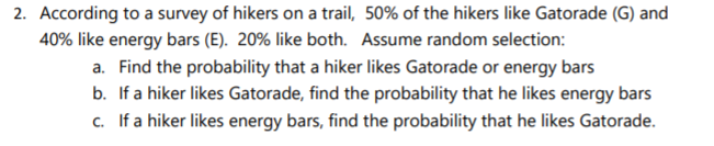 2. According to a survey of hikers on a trail, 50% of the hikers like Gatorade (G) and
40% like energy bars (E). 20% like both. Assume random selection:
a. Find the probability that a hiker likes Gatorade or energy bars
b. If a hiker likes Gatorade, find the probability that he likes energy bars
c. If a hiker likes energy bars, find the probability that he likes Gatorade.
