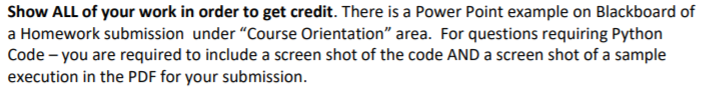 Show ALL of your work in order to get credit. There is a Power Point example on Blackboard of
a Homework submission under "Course Orientation" area. For questions requiring Python
Code - you are required to include a screen shot of the code AND a screen shot of a sample
execution in the PDF for your submission.
