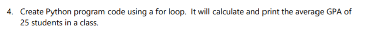 4. Create Python program code using a for loop. It will calculate and print the average GPA of
25 students in a class.
