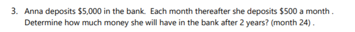 3. Anna deposits $5,000 in the bank. Each month thereafter she deposits $500 a month .
Determine how much money she will have in the bank after 2 years? (month 24) .

