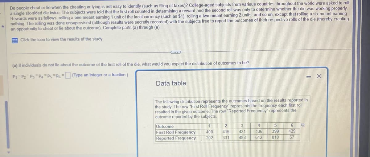 Do
people cheat or lie when the cheating or lying is not easy to identify (such as filing of taxes)? College-aged subjects from various countries throughout the world were asked to roll
a single six-sided die twice. The subjects were told that the first roll counted in determining a reward and the second roll was only to determine whether the die was working properly.
Rewards were as follows: rolling a one meant earning 1 unit of the local currency (such as $1), rolling a two meant earning 2 units, and so on, except that rolling a six meant earning
nothing. The rolling was done unsupervised (although results were secretly recorded) with the subjects free to report the outcomes of their respective rolls of the die (thereby creating
an opportunity to cheat or lie about the outcome). Complete parts (a) through (e).
Click the icon to view the results of the study
CE
(a) If individuals do not lie about the outcome of the first roll of the die, what would you expect the distribution of outcomes to be?
P₁ P₂ P3 P4 P5 P6
(Type an integer or a fraction.)
Data table
The following distribution represents the outcomes based on the results reported in
the study. The row "First Roll Frequency" represents the frequency each first roll
resulted in the given outcome. The row "Reported Frequency" represents the
outcome reported by the subjects.
Outcome
First Roll Frequency
Reported Frequency
1
400
202
2
415
331
3
421
488
4
436
612
5
399 429
810
57
6 D
- X