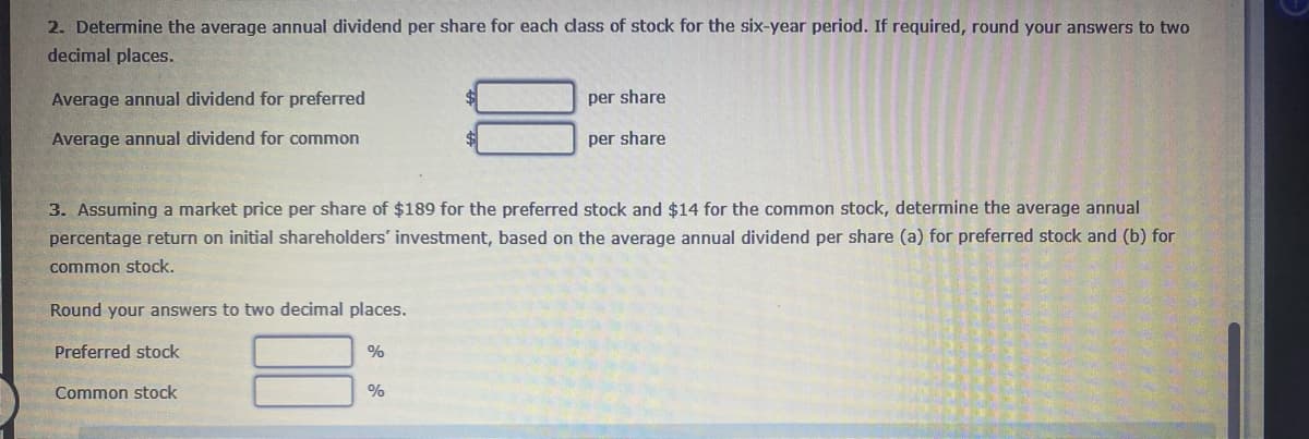 2. Determine the average annual dividend per share for each class of stock for the six-year period. If required, round your answers to two
decimal places.
Average annual dividend for preferred
Average annual dividend for common
Preferred stock
3. Assuming a market price per share of $189 for the preferred stock and $14 for the common stock, determine the average annual
percentage return on initial shareholders' investment, based on the average annual dividend per share (a) for preferred stock and (b) for
common stock.
Round your answers to two decimal places.
Common stock
%
per share
%
per share