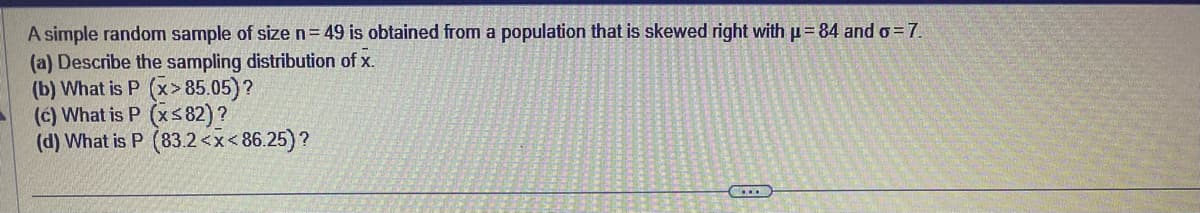 A simple random sample of size n = 49 is obtained from a population that is skewed right with μ= 84 and o= 7.
(a) Describe the sampling distribution of x.
(b) What is P (x>85.05) ?
(c) What is P (x≤82) ?
(d) What is P (83.2<x<86.25)?