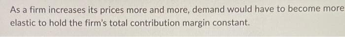 As a firm increases its prices more and more, demand would have to become more
elastic to hold the firm's total contribution margin constant.
