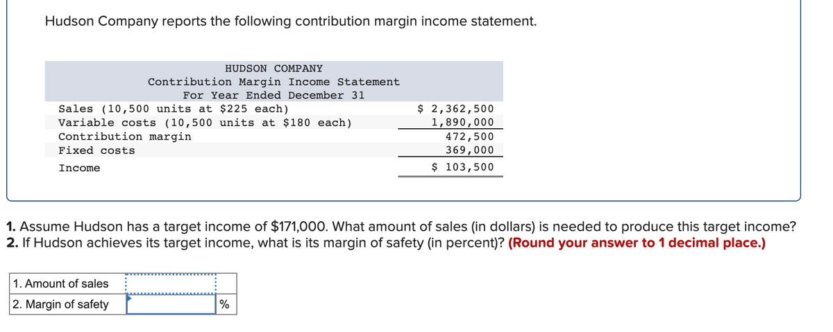 Hudson Company reports the following contribution margin income statement.
Sales (10,500 units at $225 each)
Variable costs (10,500 units at $180 each)
Contribution margin
Fixed costs
Income
HUDSON COMPANY
Contribution Margin Income Statement
For Year Ended December 31
1. Amount of sales
2. Margin of safety
$ 2,362,500
1,890,000
1. Assume Hudson has a target income of $171,000. What amount of sales (in dollars) is needed to produce this target income?
2. If Hudson achieves its target income, what is its margin of safety (in percent)? (Round your answer to 1 decimal place.)
%
472,500
369,000
$ 103,500