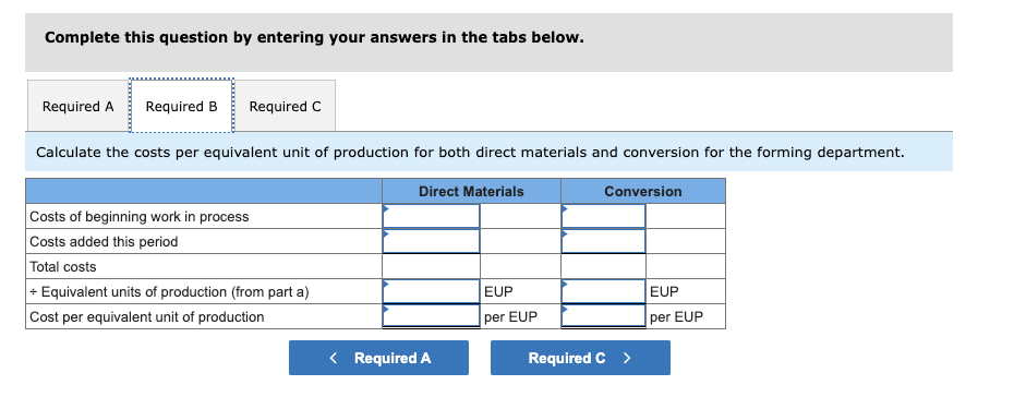 Complete this question by entering your answers in the tabs below.
Required A Required B Required C
Calculate the costs per equivalent unit of production for both direct materials and conversion for the forming department.
Direct Materials
Costs of beginning work in process
Costs added this period
Total costs
+ Equivalent units of production (from part a)
Cost per equivalent unit of production
< Required A
EUP
per EUP
Conversion
Required C >
EUP
per EUP