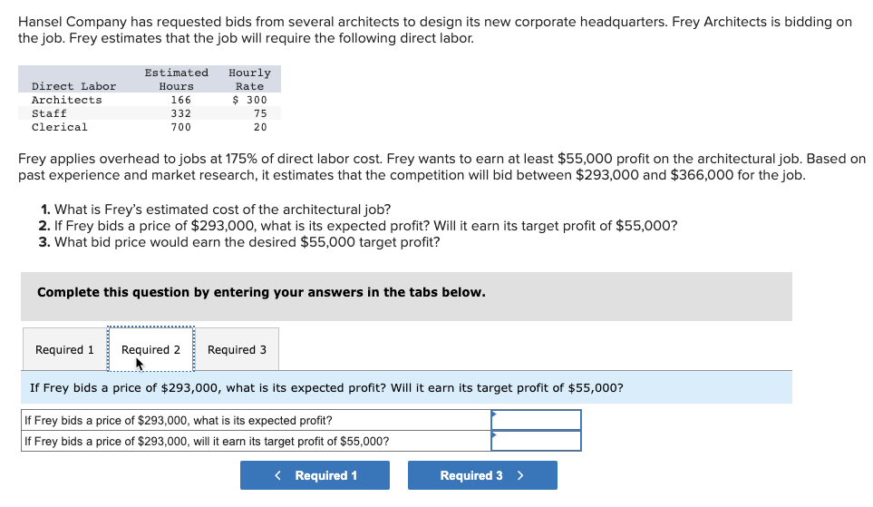 ### Cost-Estimation and Profit Analysis of Architectural Job

Hansel Company has requested bids from several architects to design its new corporate headquarters. Frey Architects is bidding on the job. Frey estimates that the job will require the following direct labor:

#### Estimated Direct Labor:
| Direct Labor | Estimated Hours | Hourly Rate |
|--------------|-----------------|-------------|
| Architects   | 166             | $300        |
| Staff        | 332             | $75         |
| Clerical     | 700             | $20         |

Frey applies overhead to jobs at 175% of direct labor cost. Frey wants to earn at least a $55,000 profit on the architectural job. Based on past experience and market research, it estimates that the competition will bid between $293,000 and $366,000 for the job.

#### Questions to Address:

1. **What is Frey’s estimated cost of the architectural job?**
2. **If Frey bids a price of $293,000, what is its expected profit? Will it earn its target profit of $55,000?**
3. **What bid price would earn the desired $55,000 target profit?**

Complete this question by entering your answers in the tabs below.

#### Tabbed Question Entry Interface:
**Required 1** | **Required 2** | **Required 3**

##### Required 2: Analysis of Bidding Price $293,000

**If Frey bids a price of $293,000, what is its expected profit?**
- Field for entering expected profit calculation.

**If Frey bids a price of $293,000, will it earn its target profit of $55,000?**
- Field for entering whether the $55,000 target profit is achieved.

##### Navigation:
- **Previous:** Required 1
- **Next:** Required 3