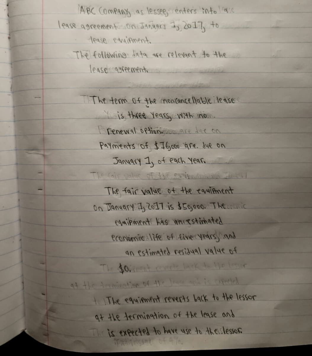 ABC ComPany as lessee,enters into aie
lease agreementi oni Jandary Iy 2017, to
lease pauipment.
The following data are relevant to the
lease qgreementi
TIThe term 0f the inonCancellable le ase
Yis three Years Wth inon.
I renewal option are due on
Payments of $76,00 Gre. due on
Janyary 1, of each Year
The fair value of the egviteo
The fair value of the eauitment
On Tanuary I, Z011 is $50000. Thenic
egmiiment Käse amiestinhated
econimie 1ife of fiver years, and
an estimated residual valye of
The $0.nt coverls
94 the trrminatsse of thi Jause arh is capected
tThe equiement reverts back to the lessor
at the termingtion of the legse and
Theis expected to have use to theislessor
