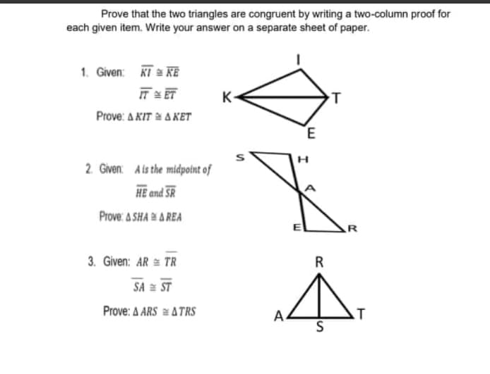 Prove that the two triangles are congruent by writing a two-column proof for
each given item. Write your answer on a separate sheet of paper.
1. Given: KT = KE
IT = ET
K-
Prove: A KIT a A KET
E
2. Given: Ais the midpotnt of
HE and SR
Prove: A SHA A REA
R
3. Given: AR = TR
R
SA = ST
Prove: A ARS = A TRS
A.
S
T
