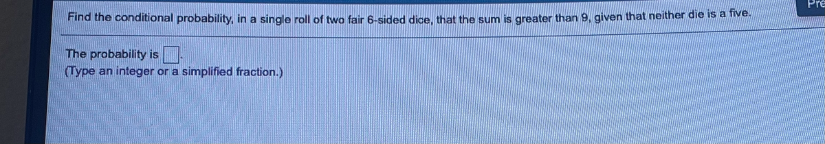 Pre
Find the conditional probability, in a single roll of two fair 6-sided dice, that the sum is greater than 9, given that neither die is a nv
The probability is.
(Type an integer or a simplified fraction.)
