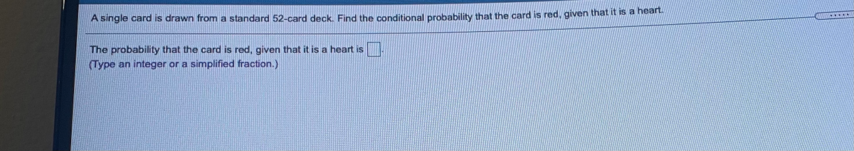 A single card is drawn from a standard 52-card deck. Find the conditional probability that the card is red, given that it is a nea
The probability that the card is red, given that it is a heart is
(Type an integer or a simplified fraction.)
